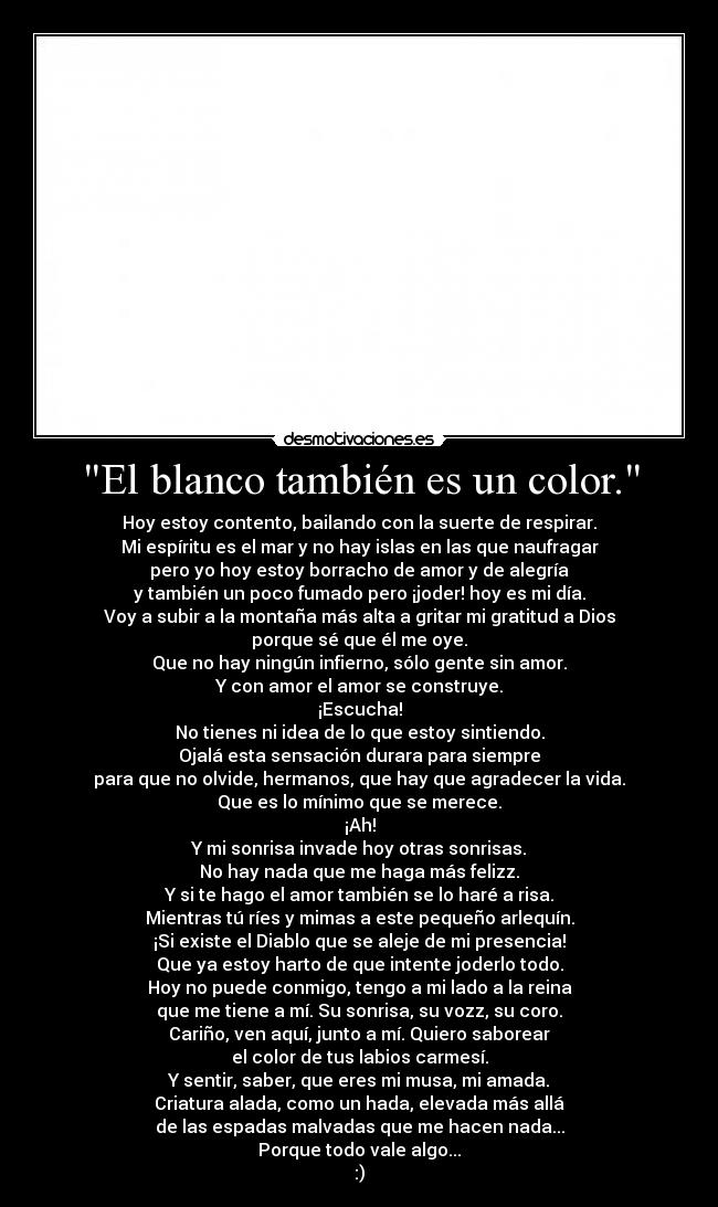 El blanco también es un color. - Hoy estoy contento, bailando con la suerte de respirar.
Mi espíritu es el mar y no hay islas en las que naufragar
pero yo hoy estoy borracho de amor y de alegría
y también un poco fumado pero ¡joder! hoy es mi día.
Voy a subir a la montaña más alta a gritar mi gratitud a Dios
porque sé que él me oye.
Que no hay ningún infierno, sólo gente sin amor.
Y con amor el amor se construye.
¡Escucha!
No tienes ni idea de lo que estoy sintiendo.
Ojalá esta sensación durara para siempre
para que no olvide, hermanos, que hay que agradecer la vida.
Que es lo mínimo que se merece.
¡Ah!
Y mi sonrisa invade hoy otras sonrisas.
No hay nada que me haga más felizz.
Y si te hago el amor también se lo haré a risa.
Mientras tú ríes y mimas a este pequeño arlequín.
¡Si existe el Diablo que se aleje de mi presencia!
Que ya estoy harto de que intente joderlo todo.
Hoy no puede conmigo, tengo a mi lado a la reina
que me tiene a mí. Su sonrisa, su vozz, su coro.
Cariño, ven aquí, junto a mí. Quiero saborear
el color de tus labios carmesí.
Y sentir, saber, que eres mi musa, mi amada.
Criatura alada, como un hada, elevada más allá
de las espadas malvadas que me hacen nada...
Porque todo vale algo...
:)
