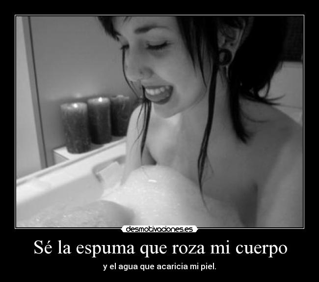 Sé la espuma que roza mi cuerpo - y el agua que acaricia mi piel.