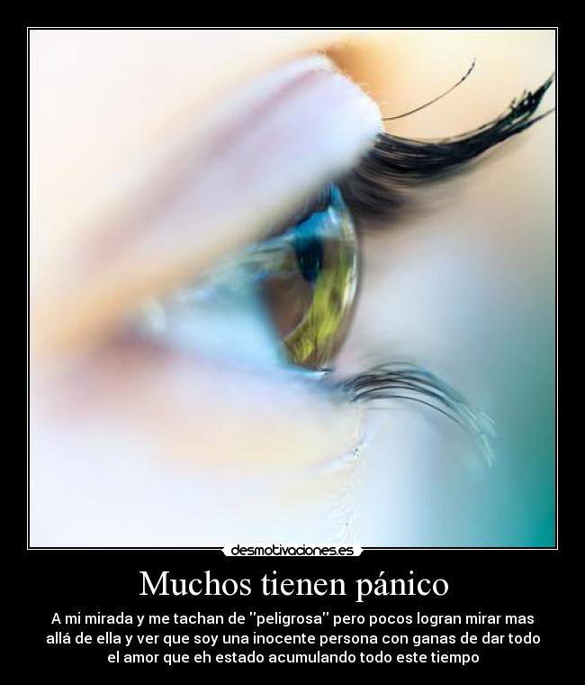 Muchos tienen pánico - A mi mirada y me tachan de peligrosa pero pocos logran mirar mas
allá de ella y ver que soy una inocente persona con ganas de dar todo
el amor que eh estado acumulando todo este tiempo