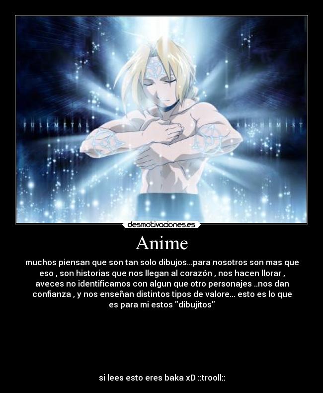 Anime - muchos piensan que son tan solo dibujos...para nosotros son mas que
eso , son historias que nos llegan al corazón , nos hacen llorar ,
aveces no identificamos con algun que otro personajes ..nos dan
confianza , y nos enseñan distintos tipos de valore... esto es lo que
es para mi estos dibujitos
si lees esto eres baka xD ::trooll::