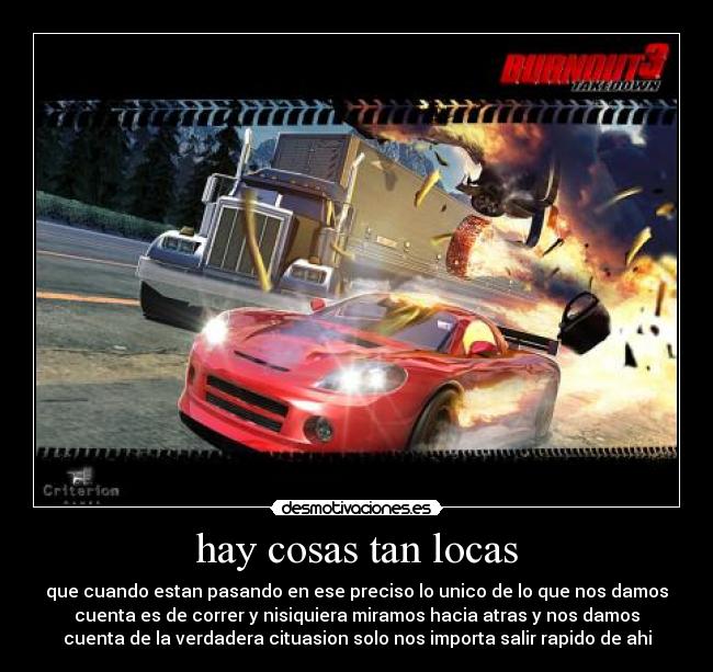 hay cosas tan locas - que cuando estan pasando en ese preciso lo unico de lo que nos damos
cuenta es de correr y nisiquiera miramos hacia atras y nos damos
cuenta de la verdadera cituasion solo nos importa salir rapido de ahi