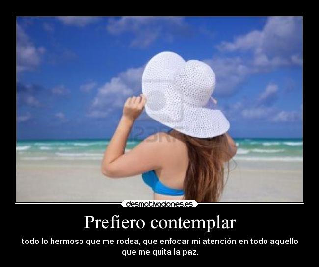 Prefiero contemplar - todo lo hermoso que me rodea, que enfocar mi atención en todo aquello
que me quita la paz.
