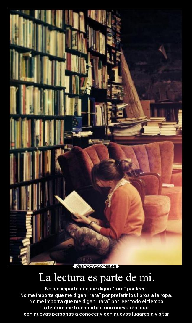La lectura es parte de mi. - No me importa que me digan rara por leer.
No me importa que me digan rara por preferir los libros a la ropa.
No me importa que me digan rara por leer todo el tiempo
La lectura me transporta a una nueva realidad,
con nuevas personas a conocer y con nuevos lugares a visitar♥