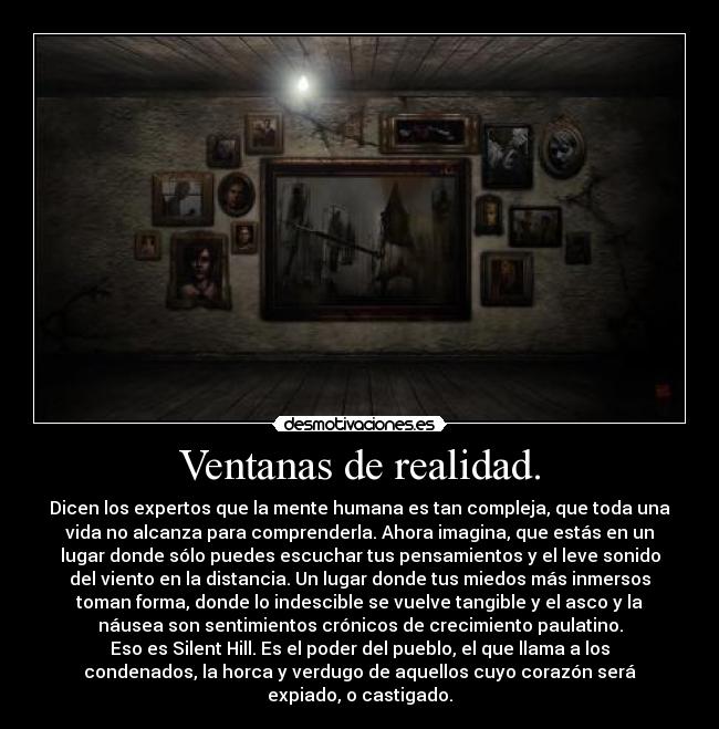 Ventanas de realidad. - Dicen los expertos que la mente humana es tan compleja, que toda una
vida no alcanza para comprenderla. Ahora imagina, que estás en un
lugar donde sólo puedes escuchar tus pensamientos y el leve sonido
del viento en la distancia. Un lugar donde tus miedos más inmersos
toman forma, donde lo indescible se vuelve tangible y el asco y la
náusea son sentimientos crónicos de crecimiento paulatino.
Eso es Silent Hill. Es el poder del pueblo, el que llama a los
condenados, la horca y verdugo de aquellos cuyo corazón será
expiado, o castigado.