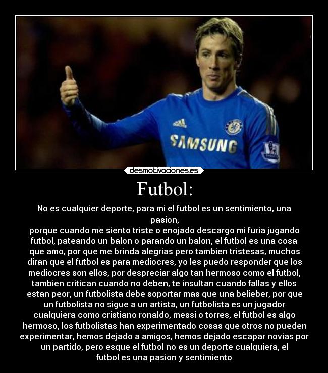 Futbol: - No es cualquier deporte, para mi el futbol es un sentimiento, una
pasion,
porque cuando me siento triste o enojado descargo mi furia jugando
futbol, pateando un balon o parando un balon, el futbol es una cosa
que amo, por que me brinda alegrias pero tambien tristesas, muchos
diran que el futbol es para mediocres, yo les puedo responder que los
mediocres son ellos, por despreciar algo tan hermoso como el futbol,
tambien critican cuando no deben, te insultan cuando fallas y ellos
estan peor, un futbolista debe soportar mas que una belieber, por que
un futbolista no sigue a un artista, un futbolista es un jugador
cualquiera como cristiano ronaldo, messi o torres, el futbol es algo
hermoso, los futbolistas han experimentado cosas que otros no pueden
experimentar, hemos dejado a amigos, hemos dejado escapar novias por
un partido, pero esque el futbol no es un deporte cualquiera, el
futbol es una pasion y sentimiento