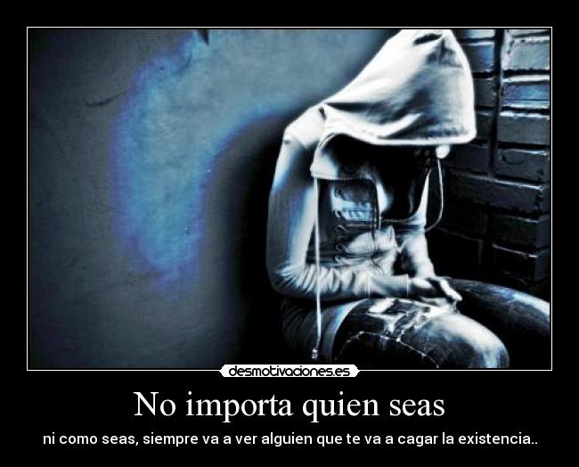 No importa quien seas - ni como seas, siempre va a ver alguien que te va a cagar la existencia..