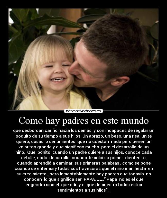 Como hay padres en este mundo - que desbordan cariño hacia los demás y son incapaces de regalar un
poquito de su tiempo a sus hijos. Un abrazo, un beso, una risa, un te
quiero, cosas o sentimientos que no cuestan nada pero tienen un
valor tan grande y que significan mucho para el desarrollo de un
niño. Qué bonito cuando un padre quiere a sus hijos, conoce cada
detalle, cada desarrollo, cuando le salió su primer dientecito,
cuando aprendió a caminar, sus primeras palabras , como se pone
cuando se enferma y todas sus travesuras que el niño manifiesta en
su crecimiento , pero lamentablemente hay padres que todavía no
conocen lo que significa ser PAPÄ. …….” Papa no es el que
engendra sino el que cría y el que demuestra todos estos
sentimientos a sus hijos”...