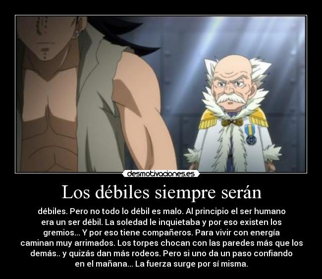 Los débiles siempre serán - débiles. Pero no todo lo débil es malo. Al principio el ser humano
era un ser débil. La soledad le inquietaba y por eso existen los
gremios... Y por eso tiene compañeros. Para vivir con energía
caminan muy arrimados. Los torpes chocan con las paredes más que los
demás.. y quizás dan más rodeos. Pero si uno da un paso confiando
en el mañana... La fuerza surge por sí misma.