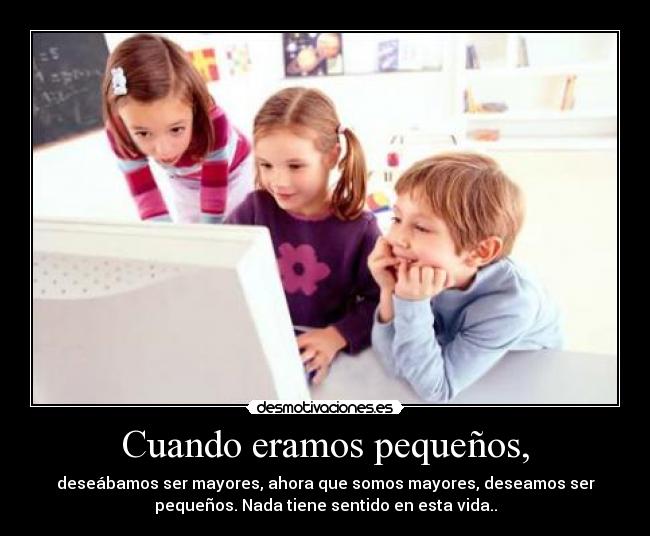 Cuando eramos pequeños, - deseábamos ser mayores, ahora que somos mayores, deseamos ser
pequeños. Nada tiene sentido en esta vida..