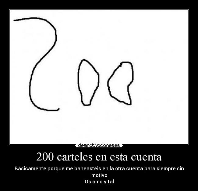 200 carteles en esta cuenta - Básicamente porque me baneasteis en la otra cuenta para siempre sin motivo
Os amo y tal