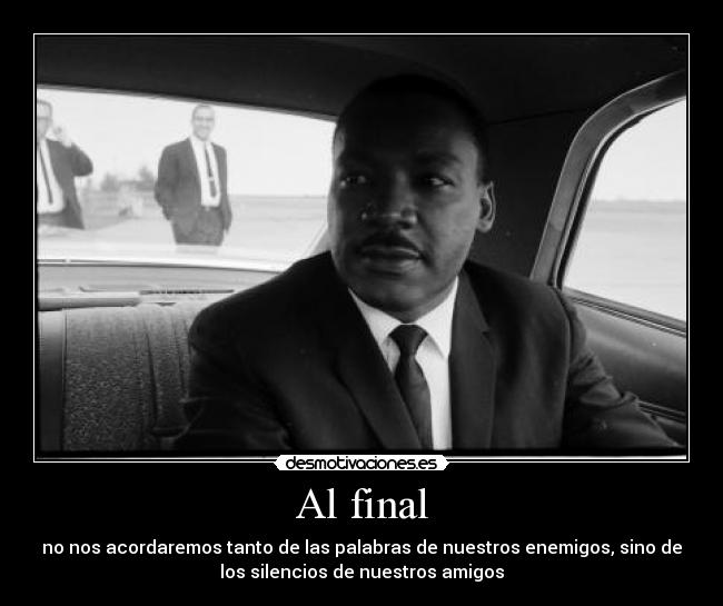 Al final - no nos acordaremos tanto de las palabras de nuestros enemigos, sino de
los silencios de nuestros amigos