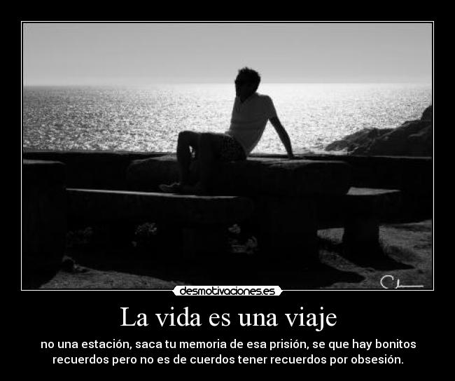 La vida es una viaje - no una estación, saca tu memoria de esa prisión, se que hay bonitos
recuerdos pero no es de cuerdos tener recuerdos por obsesión.