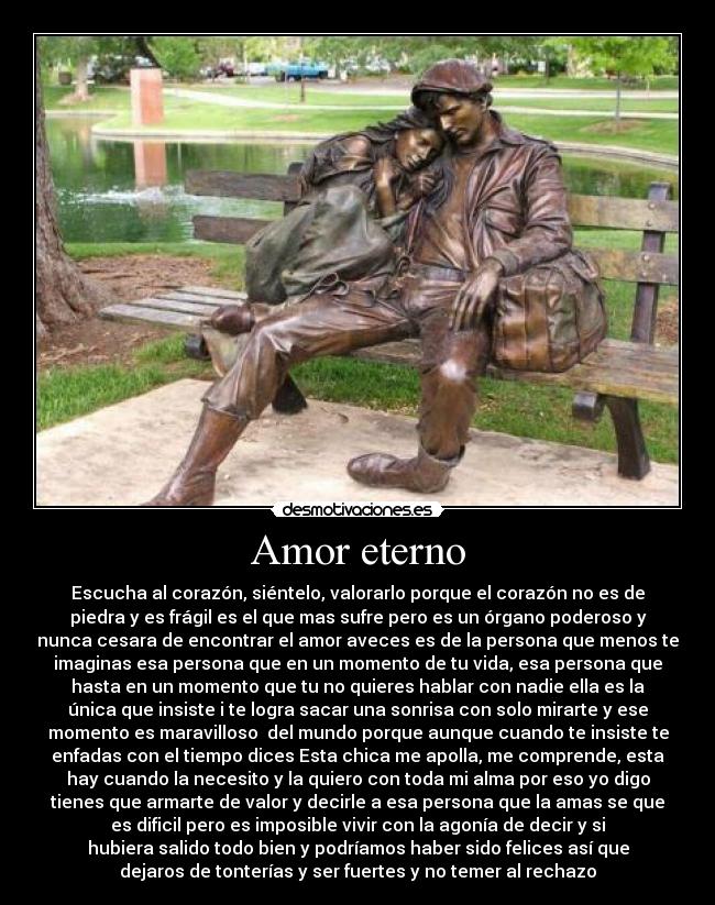 Amor eterno - Escucha al corazón, siéntelo, valorarlo porque el corazón no es de
piedra y es frágil es el que mas sufre pero es un órgano poderoso y
nunca cesara de encontrar el amor aveces es de la persona que menos te
imaginas esa persona que en un momento de tu vida, esa persona que
hasta en un momento que tu no quieres hablar con nadie ella es la
única que insiste i te logra sacar una sonrisa con solo mirarte y ese
momento es maravilloso del mundo porque aunque cuando te insiste te
enfadas con el tiempo dices Esta chica me apolla, me comprende, esta
hay cuando la necesito y la quiero con toda mi alma por eso yo digo
tienes que armarte de valor y decirle a esa persona que la amas se que
es dificil pero es imposible vivir con la agonía de decir y si
hubiera salido todo bien y podríamos haber sido felices así que
dejaros de tonterías y ser fuertes y no temer al rechazo