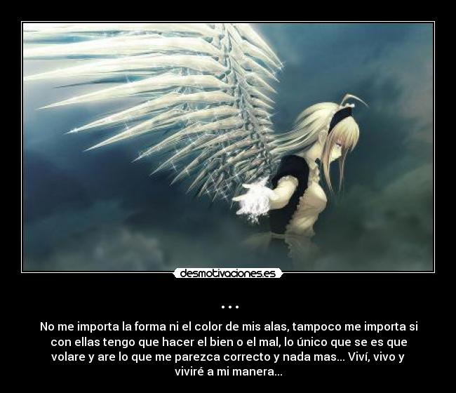 ... - No me importa la forma ni el color de mis alas, tampoco me importa si
con ellas tengo que hacer el bien o el mal, lo único que se es que
volare y are lo que me parezca correcto y nada mas... Viví, vivo y
viviré a mi manera...