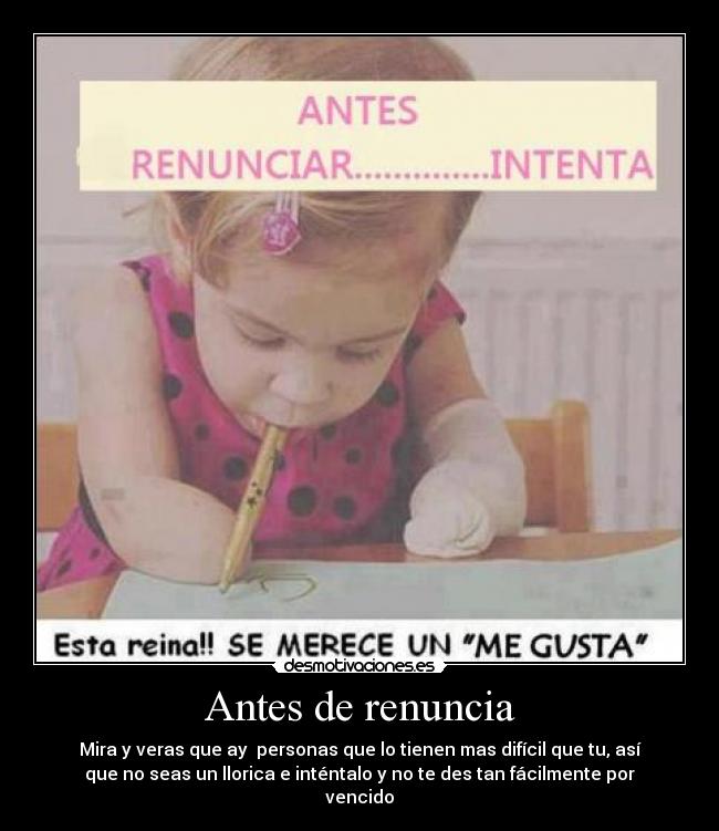 Antes de renuncia - Mira y veras que ay personas que lo tienen mas difícil que tu, así
que no seas un llorica e inténtalo y no te des tan fácilmente por
vencido