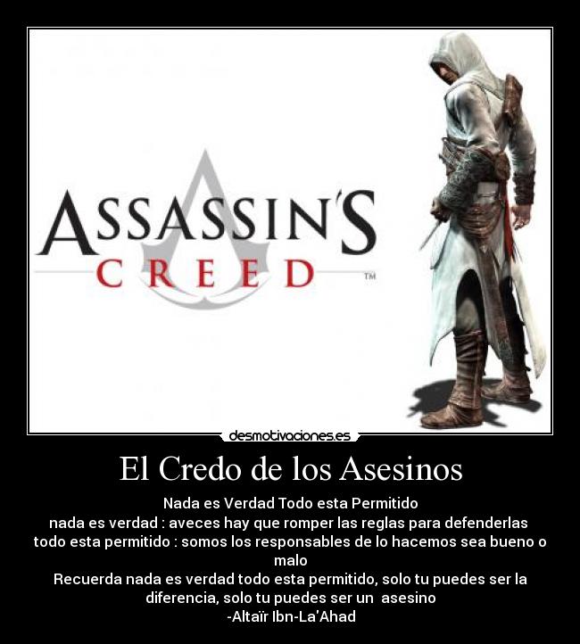 El Credo de los Asesinos - Nada es Verdad Todo esta Permitido
nada es verdad : aveces hay que romper las reglas para defenderlas 
todo esta permitido : somos los responsables de lo hacemos sea bueno o
malo
Recuerda nada es verdad todo esta permitido, solo tu puedes ser la
diferencia, solo tu puedes ser un  asesino
-Altaïr Ibn-LaAhad