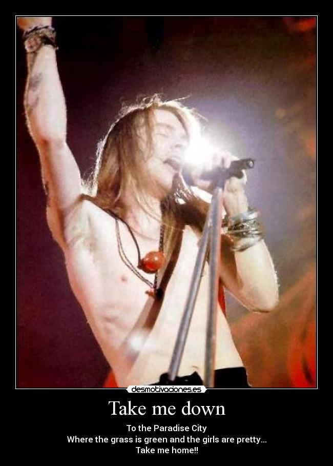 Take me down - To the Paradise City
Where the grass is green and the girls are pretty...
Take me home!!