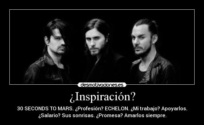 ¿Inspiración? - 30 SECONDS TO MARS. ¿Profesión? ECHELON. ¿Mi trabajo? Apoyarlos.
¿Salario? Sus sonrisas. ¿Promesa? Amarlos siempre.