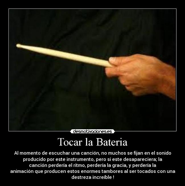 Tocar la Bateria - Al momento de escuchar una canción, no muchos se fijan en el sonido
producido por este instrumento, pero si este desapareciera; la
canción perdería el ritmo, perdería la gracia, y perdería la
animación que producen estos enormes tambores al ser tocados con una
destreza increíble !