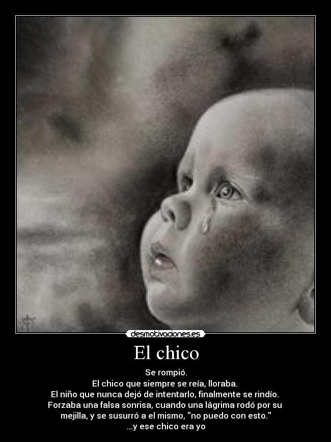 El chico - Se rompió.
El chico que siempre se reía, lloraba.
El niño que nunca dejó de intentarlo, finalmente se rindío.
Forzaba una falsa sonrisa, cuando una lágrima rodó por su
mejilla, y se susurró a el mismo, no puedo con esto.
...y ese chico era yo