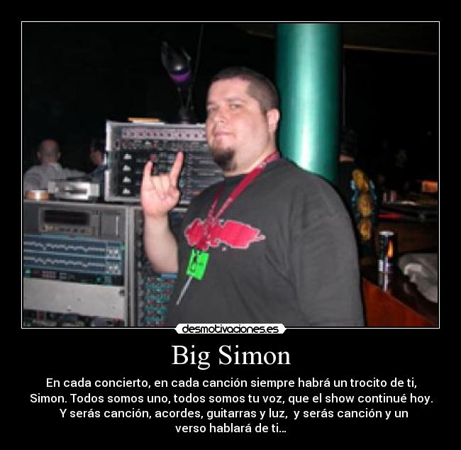 Big Simon - En cada concierto, en cada canción siempre habrá un trocito de ti,
Simon. Todos somos uno, todos somos tu voz, que el show continué hoy.
  Y serás canción, acordes, guitarras y luz,  y serás canción y un
verso hablará de ti…