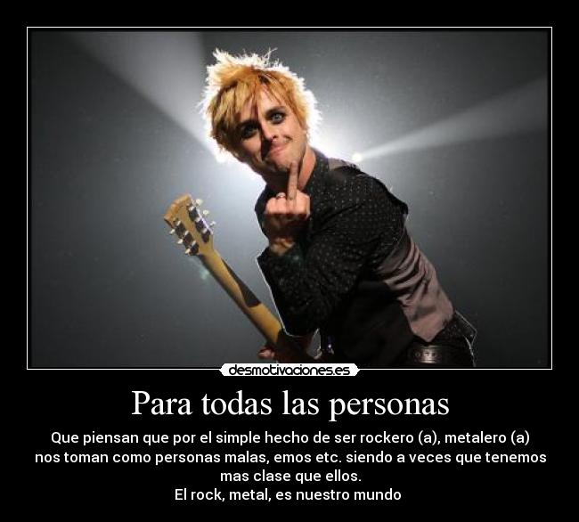 Para todas las personas - Que piensan que por el simple hecho de ser rockero (a), metalero (a)
nos toman como personas malas, emos etc. siendo a veces que tenemos
mas clase que ellos.
El rock, metal, es nuestro mundo ♥