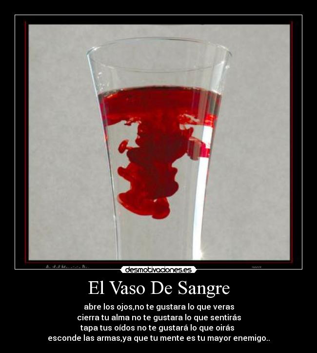 El Vaso De Sangre - abre los ojos,no te gustara lo que veras
cierra tu alma no te gustara lo que sentirás
tapa tus oídos no te gustará lo que oirás 
esconde las armas,ya que tu mente es tu mayor enemigo..