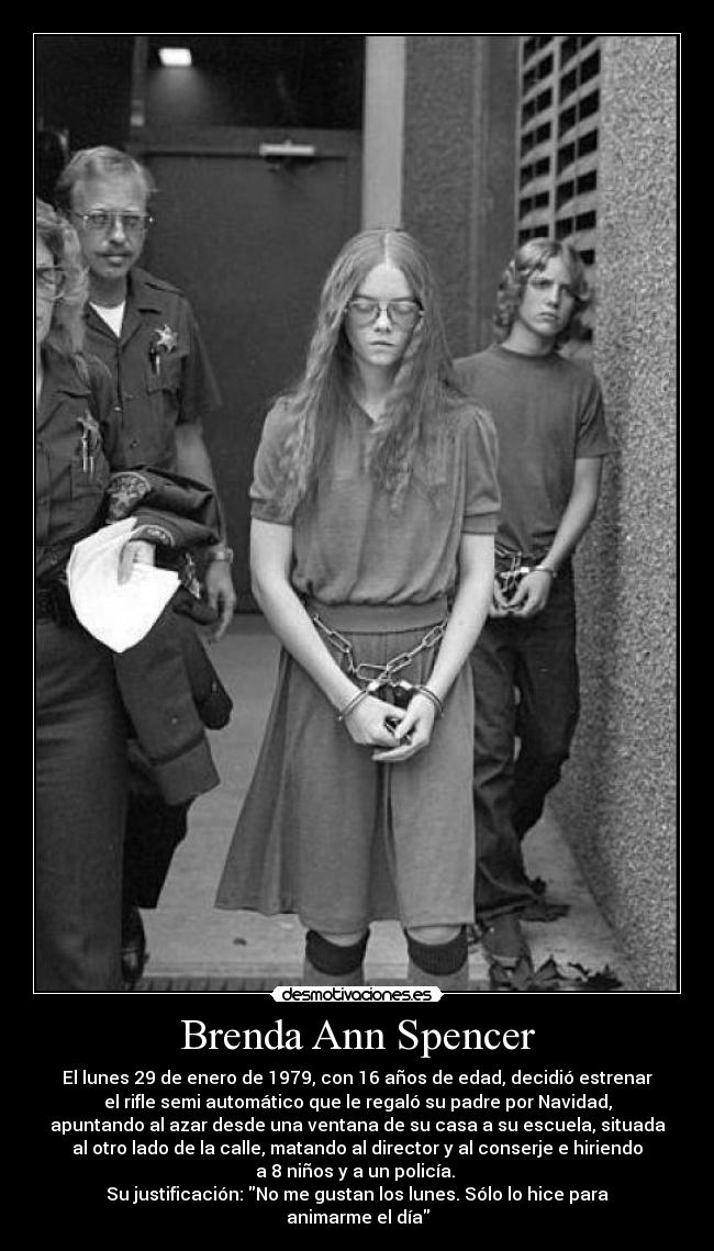 Brenda Ann Spencer - El lunes 29 de enero de 1979, con 16 años de edad, decidió estrenar
el rifle semi automático que le regaló su padre por Navidad,
apuntando al azar desde una ventana de su casa a su escuela, situada
al otro lado de la calle, matando al director y al conserje e hiriendo
a 8 niños y a un policía. 
Su justificación: No me gustan los lunes. Sólo lo hice para
animarme el día