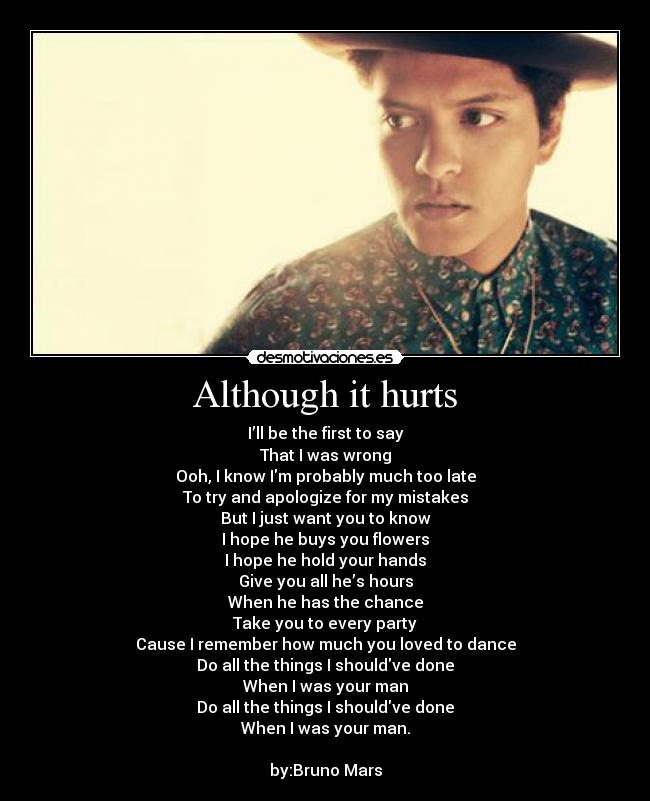 Although it hurts - I’ll be the first to say
That I was wrong
Ooh, I know Im probably much too late
To try and apologize for my mistakes
But I just want you to know
I hope he buys you flowers
I hope he hold your hands
Give you all he’s hours
When he has the chance
Take you to every party
Cause I remember how much you loved to dance
Do all the things I shouldve done
When I was your man
Do all the things I shouldve done
When I was your man.
by:Bruno Mars