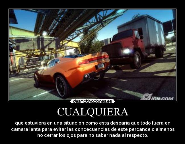 CUALQUIERA - que estuviera en una situacion como esta desearia que todo fuera en
camara lenta para evitar las concecuencias de este percance o almenos
no cerrar los ojos para no saber nada al respecto.