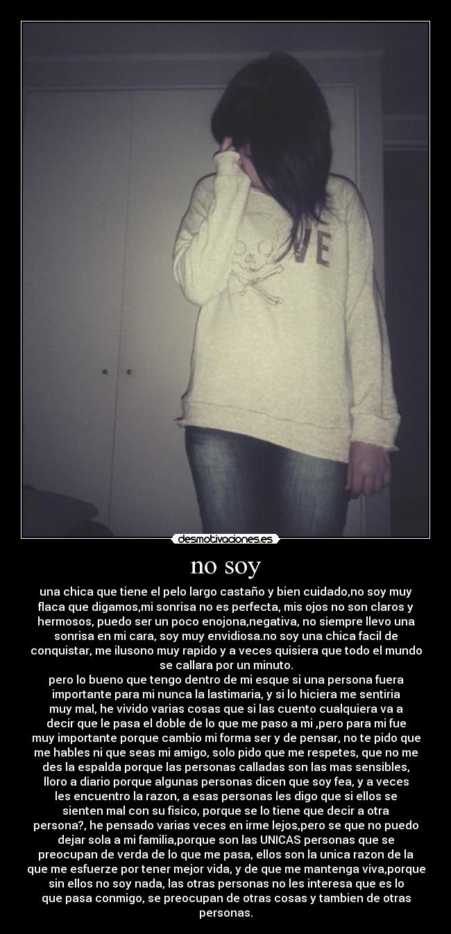 no soy - una chica que tiene el pelo largo castaño y bien cuidado,no soy muy
flaca que digamos,mi sonrisa no es perfecta, mis ojos no son claros y
hermosos, puedo ser un poco enojona,negativa, no siempre llevo una
sonrisa en mi cara, soy muy envidiosa.no soy una chica facil de
conquistar, me ilusono muy rapido y a veces quisiera que todo el mundo
se callara por un minuto.
pero lo bueno que tengo dentro de mi esque si una persona fuera
importante para mi nunca la lastimaria, y si lo hiciera me sentiria
muy mal, he vivido varias cosas que si las cuento cualquiera va a
decir que le pasa el doble de lo que me paso a mi ,pero para mi fue
muy importante porque cambio mi forma ser y de pensar, no te pido que
me hables ni que seas mi amigo, solo pido que me respetes, que no me
des la espalda porque las personas calladas son las mas sensibles,
lloro a diario porque algunas personas dicen que soy fea, y a veces
les encuentro la razon, a esas personas les digo que si ellos se
sienten mal con su fisico, porque se lo tiene que decir a otra
persona?, he pensado varias veces en irme lejos,pero se que no puedo
dejar sola a mi familia,porque son las UNICAS personas que se
preocupan de verda de lo que me pasa, ellos son la unica razon de la
que me esfuerze por tener mejor vida, y de que me mantenga viva,porque
sin ellos no soy nada, las otras personas no les interesa que es lo
que pasa conmigo, se preocupan de otras cosas y tambien de otras
personas.
