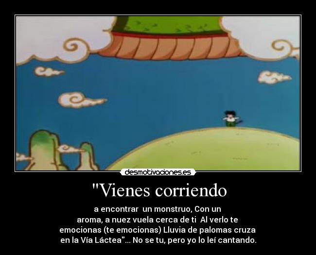Vienes corriendo - a encontrar un monstruo, Con un
aroma, a nuez vuela cerca de ti Al verlo te
emocionas (te emocionas) Lluvia de palomas cruza
en la Vía Láctea... No se tu, pero yo lo leí cantando.