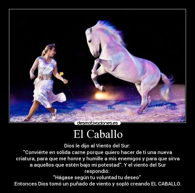El Caballo - Dios le dijo al Viento del Sur:
Conviérte en sólida carne porque quiero hacer de ti una nueva
criatura, para que me honre y humille a mis enemigos y para que sirva
a aquellos que estén bajo mi potestad. Y el viento del Sur
respondió:
Hágase según tu voluntad tu deseo
Entonces Dios tomó un puñado de viento y sopló creando EL CABALLO.