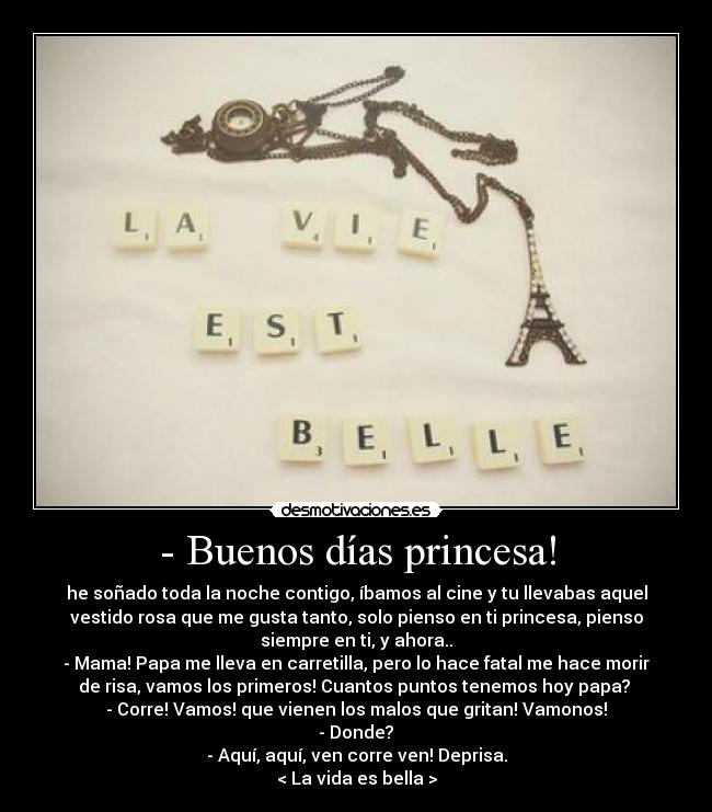 - Buenos días princesa! - he soñado toda la noche contigo, íbamos al cine y tu llevabas aquel
vestido rosa que me gusta tanto, solo pienso en ti princesa, pienso
siempre en ti, y ahora..	
- Mama! Papa me lleva en carretilla, pero lo hace fatal me hace morir
de risa, vamos los primeros! Cuantos puntos tenemos hoy papa? 
- Corre! Vamos! que vienen los malos que gritan! Vamonos!	
- Donde?	
- Aquí, aquí, ven corre ven! Deprisa.
< La vida es bella >