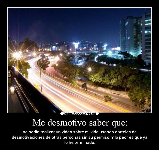 Me desmotivo saber que: - no podia realizar un video sobre mi vida usando carteles de
desmotivaciones de otras personas sin su permiso. Y lo peor es que ya
lo he terminado.