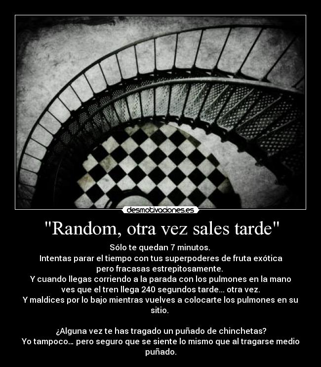 Random, otra vez sales tarde - Sólo te quedan 7 minutos. 
Intentas parar el tiempo con tus superpoderes de fruta exótica
pero fracasas estrepitosamente. 
Y cuando llegas corriendo a la parada con los pulmones en la mano
 ves que el tren llega 240 segundos tarde... otra vez. 
Y maldices por lo bajo mientras vuelves a colocarte los pulmones en su sitio. 

¿Alguna vez te has tragado un puñado de chinchetas?
Yo tampoco… pero seguro que se siente lo mismo que al tragarse medio puñado.