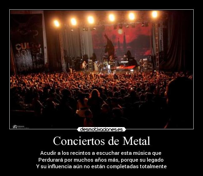 Conciertos de Metal - Acudir a los recintos a escuchar esta música que 
Perdurará por muchos años más, porque su legado 
Y su influencia aún no están completadas totalmente