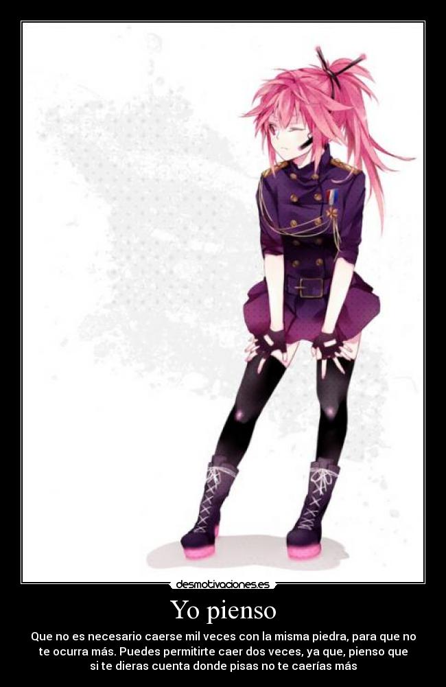 Yo pienso - Que no es necesario caerse mil veces con la misma piedra, para que no
te ocurra más. Puedes permitirte caer dos veces, ya que, pienso que
si te dieras cuenta donde pisas no te caerías más