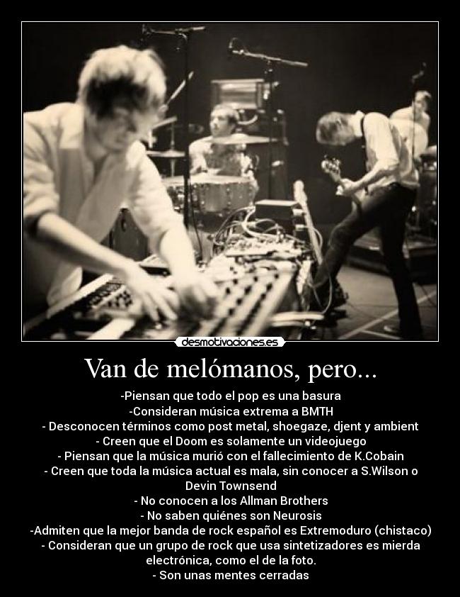 Van de melómanos, pero... - -Piensan que todo el pop es una basura
-Consideran música extrema a BMTH
- Desconocen términos como post metal, shoegaze, djent y ambient
- Creen que el Doom es solamente un videojuego
- Piensan que la música murió con el fallecimiento de K.Cobain
- Creen que toda la música actual es mala, sin conocer a S.Wilson o
Devin Townsend
- No conocen a los Allman Brothers
- No saben quiénes son Neurosis
-Admiten que la mejor banda de rock español es Extremoduro (chistaco)
- Consideran que un grupo de rock que usa sintetizadores es mierda
electrónica, como el de la foto.
- Son unas mentes cerradas