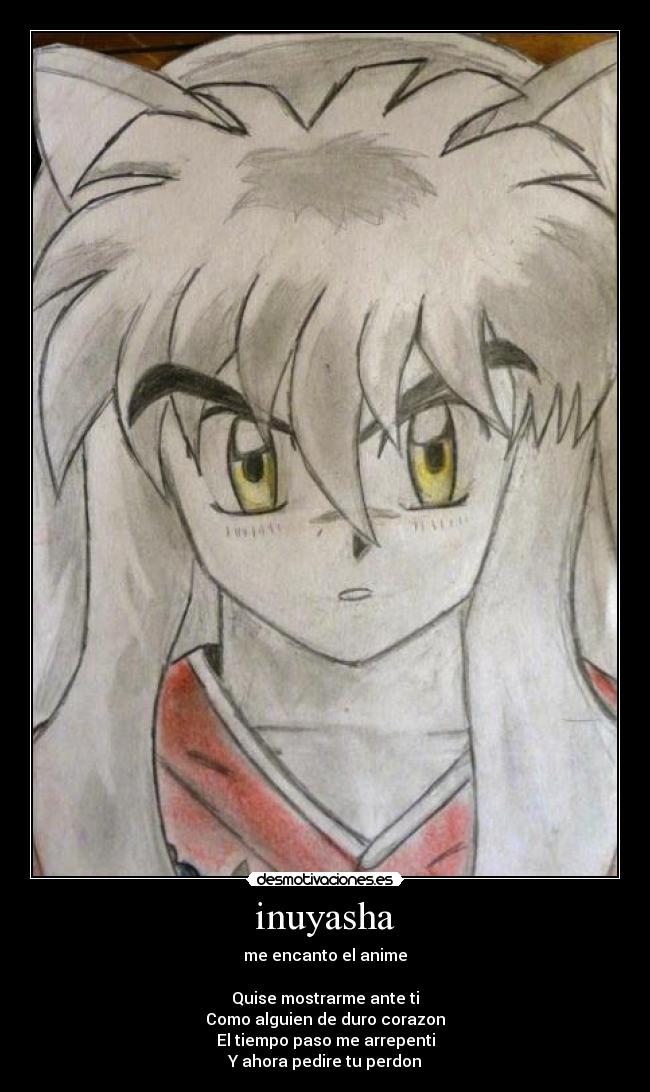 inuyasha - me encanto el anime

Quise mostrarme ante ti
Como alguien de duro corazon
El tiempo paso me arrepenti
Y ahora pedire tu perdon