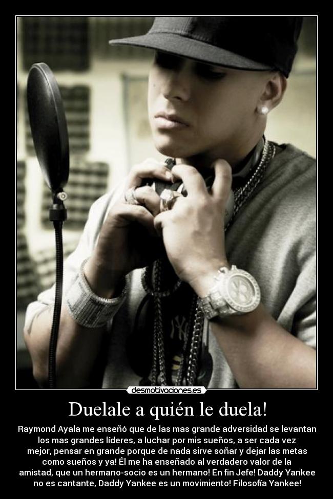 Duelale a quién le duela! - Raymond Ayala me enseñó que de las mas grande adversidad se levantan
los mas grandes líderes, a luchar por mis sueños, a ser cada vez
mejor, pensar en grande porque de nada sirve soñar y dejar las metas
como sueños y ya! Él me ha enseñado al verdadero valor de la
amistad, que un hermano-socio es un hermano! En fin Jefe! Daddy Yankee
no es cantante, Daddy Yankee es un movimiento! Filosofía Yankee!