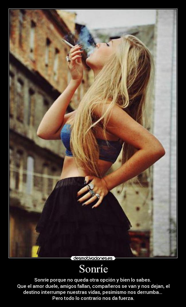 Sonríe - Sonríe porque no queda otra opción y bien lo sabes.
Que el amor duele, amigos fallan, compañeros se van y nos dejan, el
destino interrumpe nuestras vidas, pesimismo nos derrumba...
Pero todo lo contrario nos da fuerza.