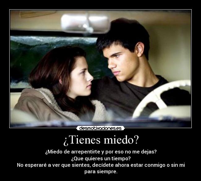 ¿Tienes miedo? - ¿Miedo de arrepentirte y por eso no me dejas?
¿Que quieres un tiempo?
No esperaré a ver que sientes, decídete ahora estar conmigo o sin mi para siempre.