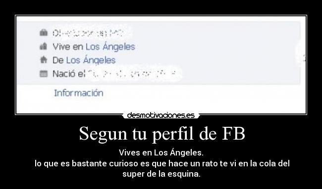 Segun tu perfil de FB - Vives en Los Ángeles.
 lo que es bastante curioso es que hace un rato te vi en la cola del super de la esquina.