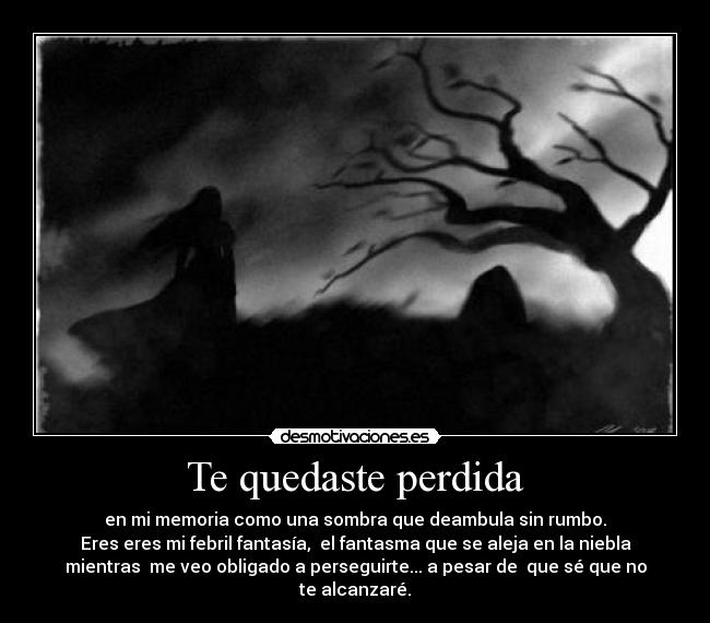 Te quedaste perdida - en mi memoria como una sombra que deambula sin rumbo.
Eres eres mi febril fantasía,  el fantasma que se aleja en la niebla
mientras  me veo obligado a perseguirte... a pesar de  que sé que no
te alcanzaré.