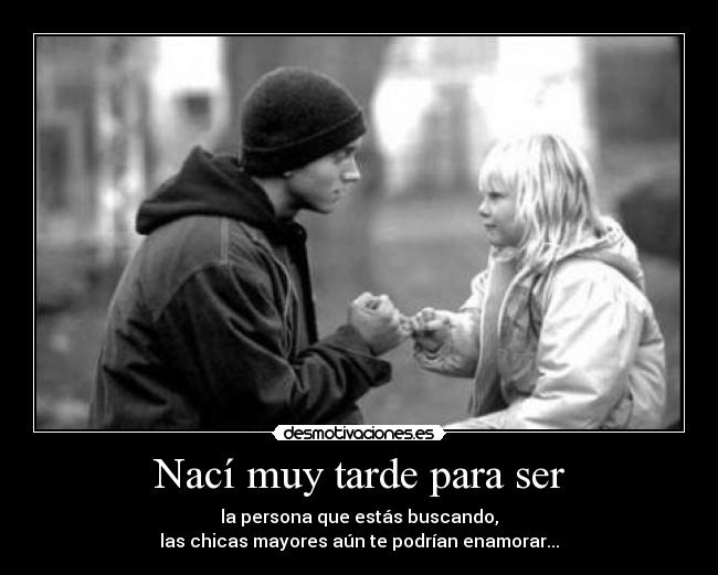 Nací muy tarde para ser - la persona que estás buscando,
las chicas mayores aún te podrían enamorar...