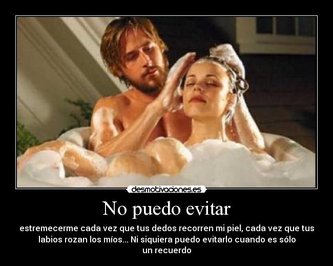 No puedo evitar - estremecerme cada vez que tus dedos recorren mi piel, cada vez que tus
labios rozan los míos... Ni siquiera puedo evitarlo cuando es sólo
un recuerdo