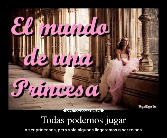 Todas podemos jugar - a ser princesas, pero solo algunas llegaremos a ser reinas.