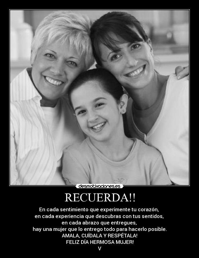 RECUERDA!! - En cada sentimiento que experimente tu corazón,
en cada experiencia que descubras con tus sentidos,
en cada abrazo que entregues,
hay una mujer que lo entrego todo para hacerlo posible.
AMALA, CUÍDALA Y RESPÉTALA!
FELIZ DÍA HERMOSA MUJER!
V