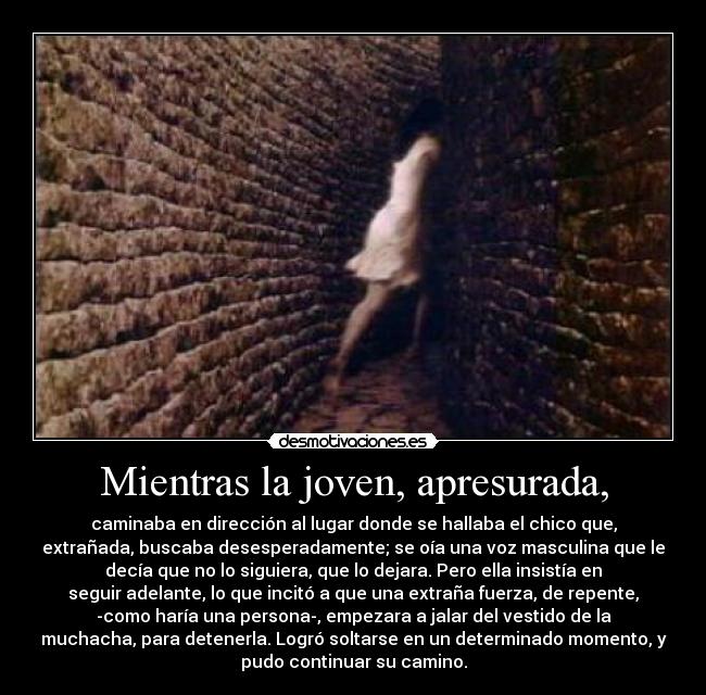 Mientras la joven, apresurada, - caminaba en dirección al lugar donde se hallaba el chico que,
extrañada, buscaba desesperadamente; se oía una voz masculina que le
decía que no lo siguiera, que lo dejara. Pero ella insistía en
seguir adelante, lo que incitó a que una extraña fuerza, de repente,
-como haría una persona-, empezara a jalar del vestido de la
muchacha, para detenerla. Logró soltarse en un determinado momento, y
pudo continuar su camino.